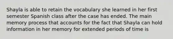 Shayla is able to retain the vocabulary she learned in her first semester Spanish class after the case has ended. The main memory process that accounts for the fact that Shayla can hold information in her memory for extended periods of time is