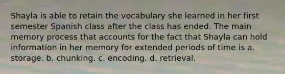 Shayla is able to retain the vocabulary she learned in her first semester Spanish class after the class has ended. The main memory process that accounts for the fact that Shayla can hold information in her memory for extended periods of time is a. storage. b. chunking. c. encoding. d. retrieval.