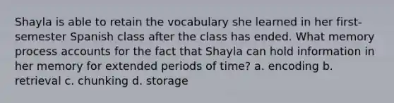 Shayla is able to retain the vocabulary she learned in her first-semester Spanish class after the class has ended. What memory process accounts for the fact that Shayla can hold information in her memory for extended periods of time? a. encoding b. retrieval c. chunking d. storage