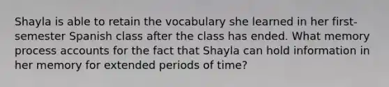 Shayla is able to retain the vocabulary she learned in her first-semester Spanish class after the class has ended. What memory process accounts for the fact that Shayla can hold information in her memory for extended periods of time?