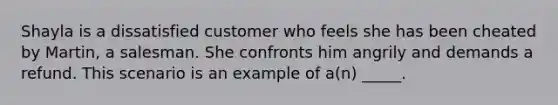 Shayla is a dissatisfied customer who feels she has been cheated by Martin, a salesman. She confronts him angrily and demands a refund. This scenario is an example of a(n) _____.​