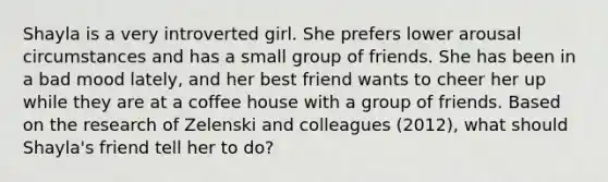 Shayla is a very introverted girl. She prefers lower arousal circumstances and has a small group of friends. She has been in a bad mood lately, and her best friend wants to cheer her up while they are at a coffee house with a group of friends. Based on the research of Zelenski and colleagues (2012), what should Shayla's friend tell her to do?