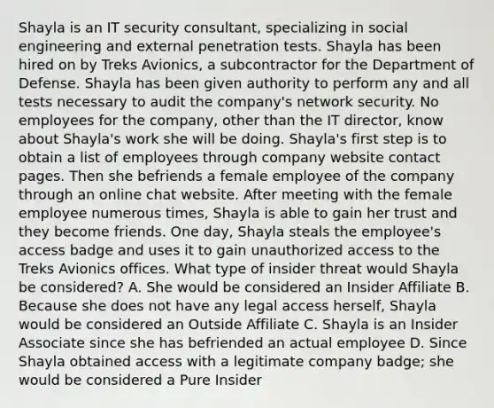 Shayla is an IT security consultant, specializing in social engineering and external penetration tests. Shayla has been hired on by Treks Avionics, a subcontractor for the Department of Defense. Shayla has been given authority to perform any and all tests necessary to audit the company's network security. No employees for the company, other than the IT director, know about Shayla's work she will be doing. Shayla's first step is to obtain a list of employees through company website contact pages. Then she befriends a female employee of the company through an online chat website. After meeting with the female employee numerous times, Shayla is able to gain her trust and they become friends. One day, Shayla steals the employee's access badge and uses it to gain unauthorized access to the Treks Avionics offices. What type of insider threat would Shayla be considered? A. She would be considered an Insider Affiliate B. Because she does not have any legal access herself, Shayla would be considered an Outside Affiliate C. Shayla is an Insider Associate since she has befriended an actual employee D. Since Shayla obtained access with a legitimate company badge; she would be considered a Pure Insider