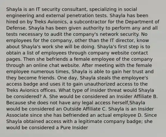 Shayla is an IT security consultant, specializing in social engineering and external penetration tests. Shayla has been hired on by Treks Avionics, a subcontractor for the Department of Defense. Shayla has been given authority to perform any and all tests necessary to audit the company's network security. No employees for the company, other than the IT director, know about Shayla's work she will be doing. Shayla's first step is to obtain a list of employees through company website contact pages. Then she befriends a female employee of the company through an online chat website. After meeting with the female employee numerous times, Shayla is able to gain her trust and they become friends. One day, Shayla steals the employee's access badge and uses it to gain unauthorized access to the Treks Avionics offices. What type of insider threat would Shayla be considered? A. She would be considered an Insider Affiliate B. Because she does not have any legal access herself,Shayla would be considered an Outside Affiliate C. Shayla is an Insider Associate since she has befriended an actual employee D. Since Shayla obtained access with a legitimate company badge; she would be considered a Pure Insider