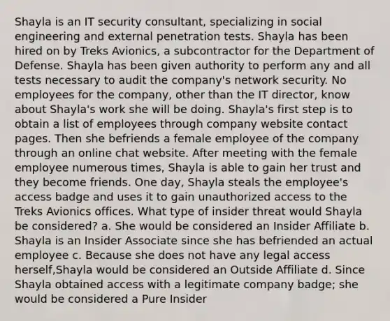 Shayla is an IT security consultant, specializing in social engineering and external penetration tests. Shayla has been hired on by Treks Avionics, a subcontractor for the Department of Defense. Shayla has been given authority to perform any and all tests necessary to audit the company's network security. No employees for the company, other than the IT director, know about Shayla's work she will be doing. Shayla's first step is to obtain a list of employees through company website contact pages. Then she befriends a female employee of the company through an online chat website. After meeting with the female employee numerous times, Shayla is able to gain her trust and they become friends. One day, Shayla steals the employee's access badge and uses it to gain unauthorized access to the Treks Avionics offices. What type of insider threat would Shayla be considered? a. She would be considered an Insider Affiliate b. Shayla is an Insider Associate since she has befriended an actual employee c. Because she does not have any legal access herself,Shayla would be considered an Outside Affiliate d. Since Shayla obtained access with a legitimate company badge; she would be considered a Pure Insider