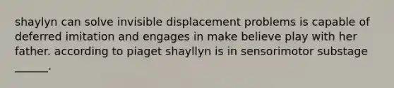 shaylyn can solve invisible displacement problems is capable of deferred imitation and engages in make believe play with her father. according to piaget shayllyn is in sensorimotor substage ______.