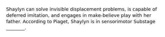 Shaylyn can solve invisible displacement problems, is capable of deferred imitation, and engages in make-believe play with her father. According to Piaget, Shaylyn is in sensorimotor Substage ________.