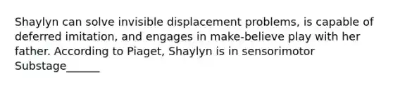 Shaylyn can solve invisible displacement problems, is capable of deferred imitation, and engages in make-believe play with her father. According to Piaget, Shaylyn is in sensorimotor Substage______