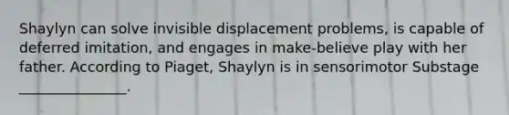 Shaylyn can solve invisible displacement problems, is capable of deferred imitation, and engages in make-believe play with her father. According to Piaget, Shaylyn is in sensorimotor Substage _______________.