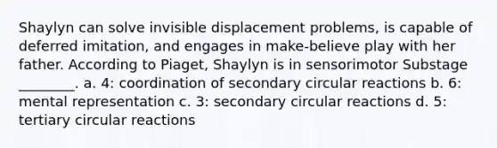 Shaylyn can solve invisible displacement problems, is capable of deferred imitation, and engages in make-believe play with her father. According to Piaget, Shaylyn is in sensorimotor Substage ________. a. 4: coordination of secondary circular reactions b. 6: mental representation c. 3: secondary circular reactions d. 5: tertiary circular reactions