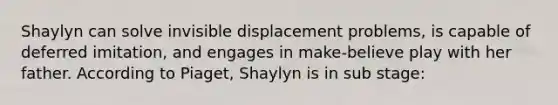 Shaylyn can solve invisible displacement problems, is capable of deferred imitation, and engages in make-believe play with her father. According to Piaget, Shaylyn is in sub stage: