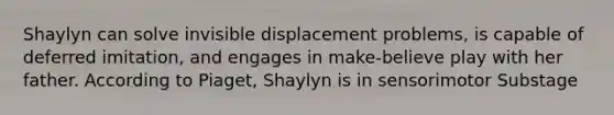 Shaylyn can solve invisible displacement problems, is capable of deferred imitation, and engages in make-believe play with her father. According to Piaget, Shaylyn is in sensorimotor Substage