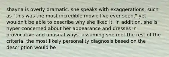 shayna is overly dramatic. she speaks with exaggerations, such as "this was the most incredible movie I've ever seen," yet wouldn't be able to describe why she liked it. in addition, she is hyper-concerned about her appearance and dresses in provocative and unusual ways. assuming she met the rest of the criteria, the most likely personality diagnosis based on the description would be