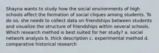 Shayna wants to study how the social environments of high schools affect the formation of social cliques among students. To do so, she needs to collect data on friendships between students and visualize the structure of friendships within several schools. Which research method is best suited for her study? a. social network analysis b. thick description c. experimental method d. comparative historical research