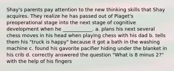 Shay's parents pay attention to the new thinking skills that Shay acquires. They realize he has passed out of Piaget's preoperational stage into the next stage of cognitive development when he ____________. a. plans his next several chess moves in his head when playing chess with his dad b. tells them his "truck is happy" because it got a bath in the washing machine c. found his gavorite pacifier hiding under the blanket in his crib d. correctly answered the question "What is 8 minus 2?" with the help of his fingers