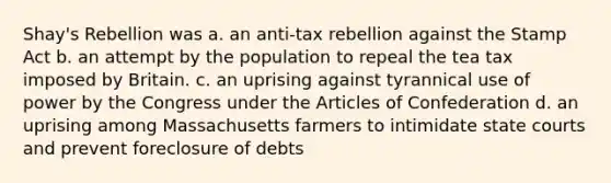 Shay's Rebellion was a. an anti-tax rebellion against the Stamp Act b. an attempt by the population to repeal the tea tax imposed by Britain. c. an uprising against tyrannical use of power by the Congress under the Articles of Confederation d. an uprising among Massachusetts farmers to intimidate state courts and prevent foreclosure of debts