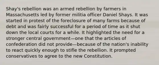 Shay's rebellion was an armed rebellion by farmers in Massachusetts led by former militia officer Daniel Shays. It was started in protest of the foreclosure of many farms because of debt and was fairly successful for a period of time as it shut down the local courts for a while. It highlighted the need for a stronger central government—one that the articles of confederation did not provide—because of the nation's inability to react quickly enough to stifle the rebellion. It prompted conservatives to agree to the new Constitution.