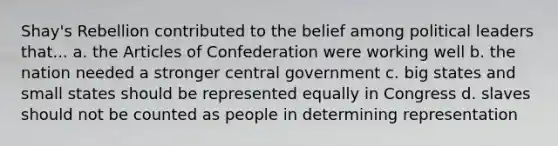 Shay's Rebellion contributed to the belief among political leaders that... a. the Articles of Confederation were working well b. the nation needed a stronger central government c. big states and small states should be represented equally in Congress d. slaves should not be counted as people in determining representation