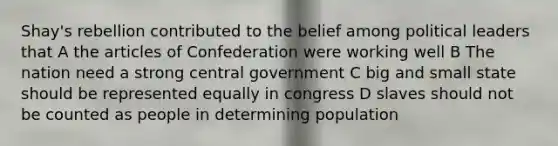 Shay's rebellion contributed to the belief among political leaders that A the articles of Confederation were working well B The nation need a strong central government C big and small state should be represented equally in congress D slaves should not be counted as people in determining population