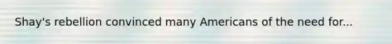 Shay's rebellion convinced many Americans of the need for...
