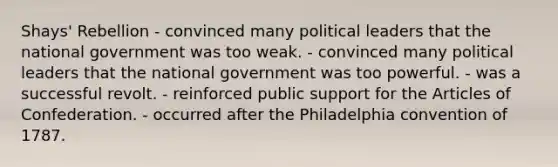 Shays' Rebellion - convinced many political leaders that the national government was too weak. - convinced many political leaders that the national government was too powerful. - was a successful revolt. - reinforced public support for the Articles of Confederation. - occurred after the Philadelphia convention of 1787.