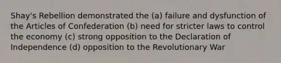 Shay's Rebellion demonstrated the (a) failure and dysfunction of the Articles of Confederation (b) need for stricter laws to control the economy (c) strong opposition to the Declaration of Independence (d) opposition to the Revolutionary War