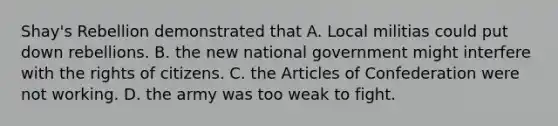 Shay's Rebellion demonstrated that A. Local militias could put down rebellions. B. the new national government might interfere with the rights of citizens. C. the Articles of Confederation were not working. D. the army was too weak to fight.