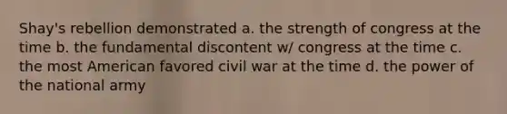 Shay's rebellion demonstrated a. the strength of congress at the time b. the fundamental discontent w/ congress at the time c. the most American favored civil war at the time d. the power of the national army