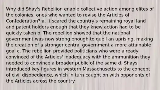 Why did Shay's Rebellion enable collective action among elites of the colonies, ones who wanted to revise the Articles of Confederation? a. It scared the country's remaining royal land and patent holders enough that they knew action had to be quickly taken b. The rebellion showed that the national government was now strong enough to quell an uprising, making the creation of a stronger central government a more attainable goal c. The rebellion provided politicians who were already convinced of the Articles' inadequacy with the ammunition they needed to convince a broader public of the same d. Shays introduced key figures in western Massachusetts to the concept of civil disobedience, which in turn caught on with opponents of the Articles across the country