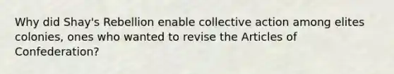 Why did Shay's Rebellion enable collective action among elites colonies, ones who wanted to revise the Articles of Confederation?