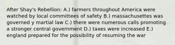 After Shay's Rebellion: A.) farmers throughout America were watched by local committees of safety B.) massachusettes was governed y martial law C.) there were numerous calls promoting a stronger central government D.) taxes were increased E.) england prepared for the possibility of resuming the war