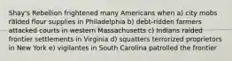 Shay's Rebellion frightened many Americans when a) city mobs raided flour supplies in Philadelphia b) debt-ridden farmers attacked courts in western Massachusetts c) Indians raided frontier settlements in Virginia d) squatters terrorized proprietors in New York e) vigilantes in South Carolina patrolled the frontier