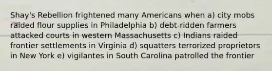 Shay's Rebellion frightened many Americans when a) city mobs raided flour supplies in Philadelphia b) debt-ridden farmers attacked courts in western Massachusetts c) Indians raided frontier settlements in Virginia d) squatters terrorized proprietors in New York e) vigilantes in South Carolina patrolled the frontier