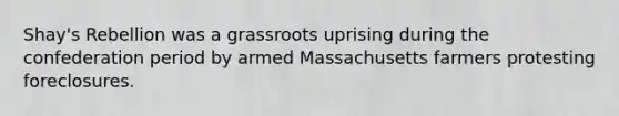 Shay's Rebellion was a grassroots uprising during the confederation period by armed Massachusetts farmers protesting foreclosures.