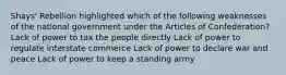 Shays' Rebellion highlighted which of the following weaknesses of the national government under the Articles of Confederation? Lack of power to tax the people directly Lack of power to regulate interstate commerce Lack of power to declare war and peace Lack of power to keep a standing army