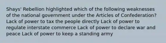 Shays' Rebellion highlighted which of the following weaknesses of the national government under <a href='https://www.questionai.com/knowledge/k5NDraRCFC-the-articles-of-confederation' class='anchor-knowledge'>the articles of confederation</a>? Lack of power to tax the people directly Lack of power to regulate interstate commerce Lack of power to declare war and peace Lack of power to keep a standing army