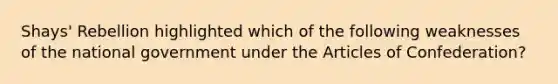 Shays' Rebellion highlighted which of the following weaknesses of the national government under <a href='https://www.questionai.com/knowledge/k5NDraRCFC-the-articles-of-confederation' class='anchor-knowledge'>the articles of confederation</a>?