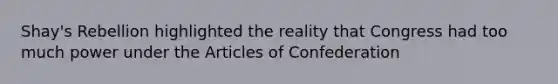 Shay's Rebellion highlighted the reality that Congress had too much power under the Articles of Confederation