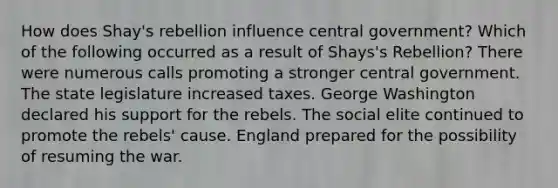 How does Shay's rebellion influence central government? Which of the following occurred as a result of Shays's Rebellion? There were numerous calls promoting a stronger central government. The state legislature increased taxes. George Washington declared his support for the rebels. The social elite continued to promote the rebels' cause. England prepared for the possibility of resuming the war.