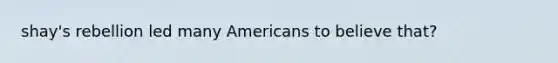 shay's rebellion led many Americans to believe that?