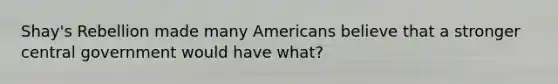 Shay's Rebellion made many Americans believe that a stronger central government would have what?