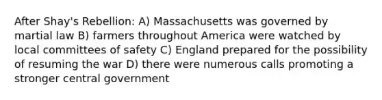 After Shay's Rebellion: A) Massachusetts was governed by martial law B) farmers throughout America were watched by local committees of safety C) England prepared for the possibility of resuming the war D) there were numerous calls promoting a stronger central government