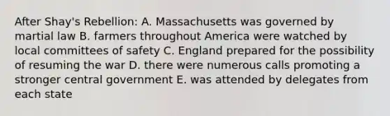 After Shay's Rebellion: A. Massachusetts was governed by martial law B. farmers throughout America were watched by local committees of safety C. England prepared for the possibility of resuming the war D. there were numerous calls promoting a stronger central government E. was attended by delegates from each state