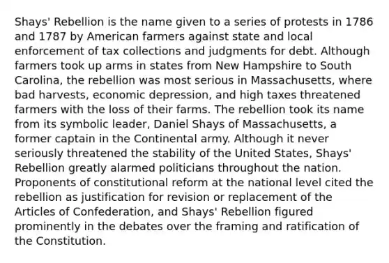 Shays' Rebellion is the name given to a series of protests in 1786 and 1787 by American farmers against state and local enforcement of tax collections and judgments for debt. Although farmers took up arms in states from New Hampshire to South Carolina, the rebellion was most serious in Massachusetts, where bad harvests, economic depression, and high taxes threatened farmers with the loss of their farms. The rebellion took its name from its symbolic leader, Daniel Shays of Massachusetts, a former captain in the Continental army. Although it never seriously threatened the stability of the United States, Shays' Rebellion greatly alarmed politicians throughout the nation. Proponents of constitutional reform at the national level cited the rebellion as justification for revision or replacement of the Articles of Confederation, and Shays' Rebellion figured prominently in the debates over the framing and ratification of the Constitution.