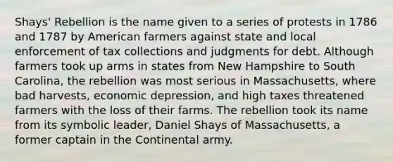 Shays' Rebellion is the name given to a series of protests in 1786 and 1787 by American farmers against state and local enforcement of tax collections and judgments for debt. Although farmers took up arms in states from New Hampshire to South Carolina, the rebellion was most serious in Massachusetts, where bad harvests, economic depression, and high taxes threatened farmers with the loss of their farms. The rebellion took its name from its symbolic leader, Daniel Shays of Massachusetts, a former captain in the Continental army.