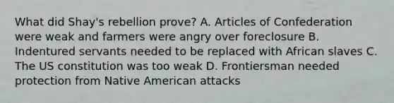 What did Shay's rebellion prove? A. Articles of Confederation were weak and farmers were angry over foreclosure B. Indentured servants needed to be replaced with African slaves C. The US constitution was too weak D. Frontiersman needed protection from Native American attacks