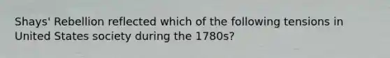 Shays' Rebellion reflected which of the following tensions in United States society during the 1780s?