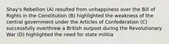 Shay's Rebellion (A) resulted from unhappiness over the Bill of Rights in the Constitution (B) highlighted the weakness of the central government under <a href='https://www.questionai.com/knowledge/k5NDraRCFC-the-articles-of-confederation' class='anchor-knowledge'>the articles of confederation</a> (C) successfully overthrew a British outpost during the Revolutionary War (D) highlighted the need for state militia