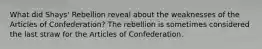 What did Shays' Rebellion reveal about the weaknesses of the Articles of Confederation? The rebellion is sometimes considered the last straw for the Articles of Confederation.