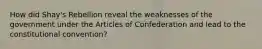 How did Shay's Rebellion reveal the weaknesses of the government under the Articles of Confederation and lead to the constitutional convention?